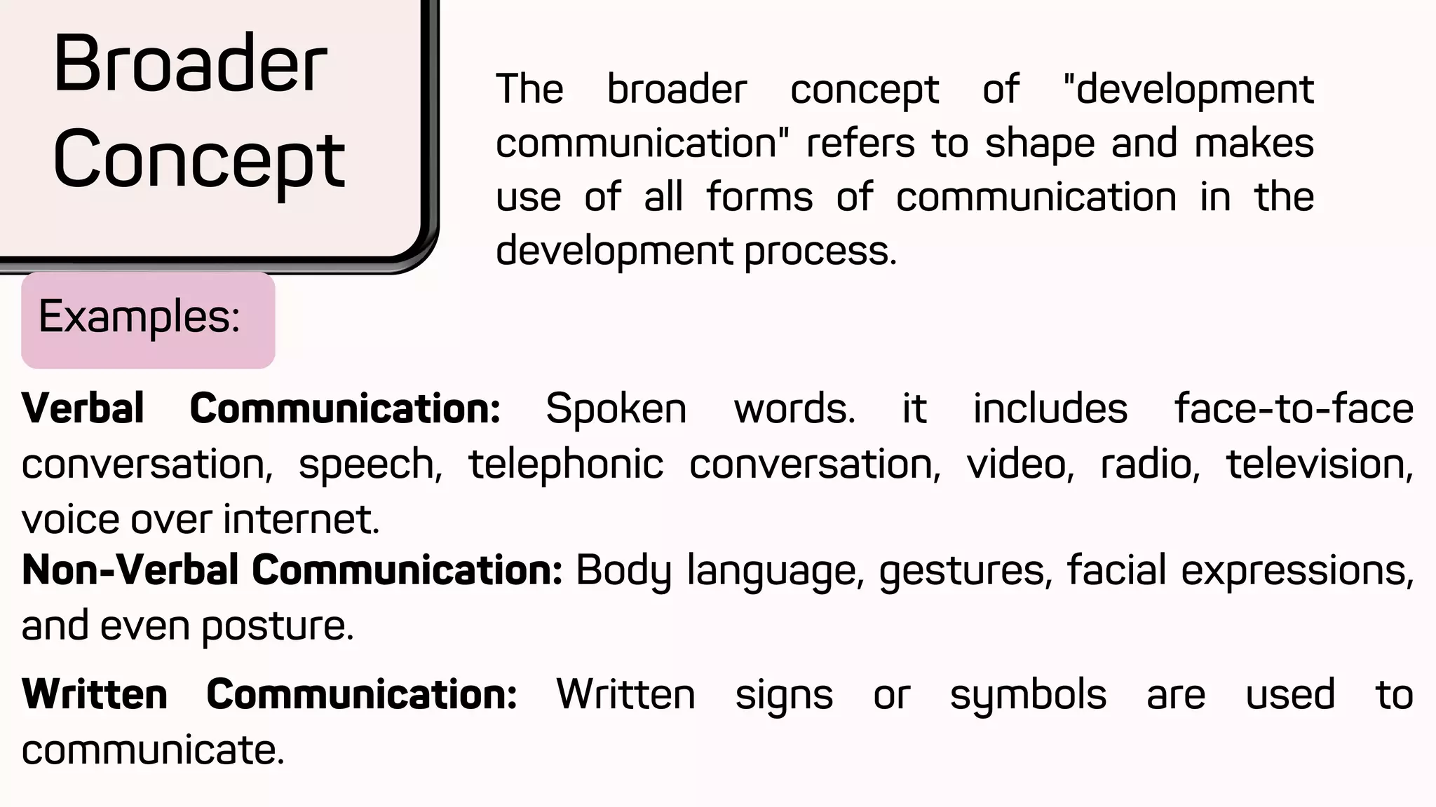 Examples:
Broader
Concept
The broader concept of "development
communication" refers to shape and makes
use of all forms of communication in the
development process.
Verbal Communication: Spoken words. it includes face-to-face
conversation, speech, telephonic conversation, video, radio, television,
voice over internet.
Non-Verbal Communication: Body language, gestures, facial expressions,
and even posture.
Written Communication: Written signs or symbols are used to
communicate.
 