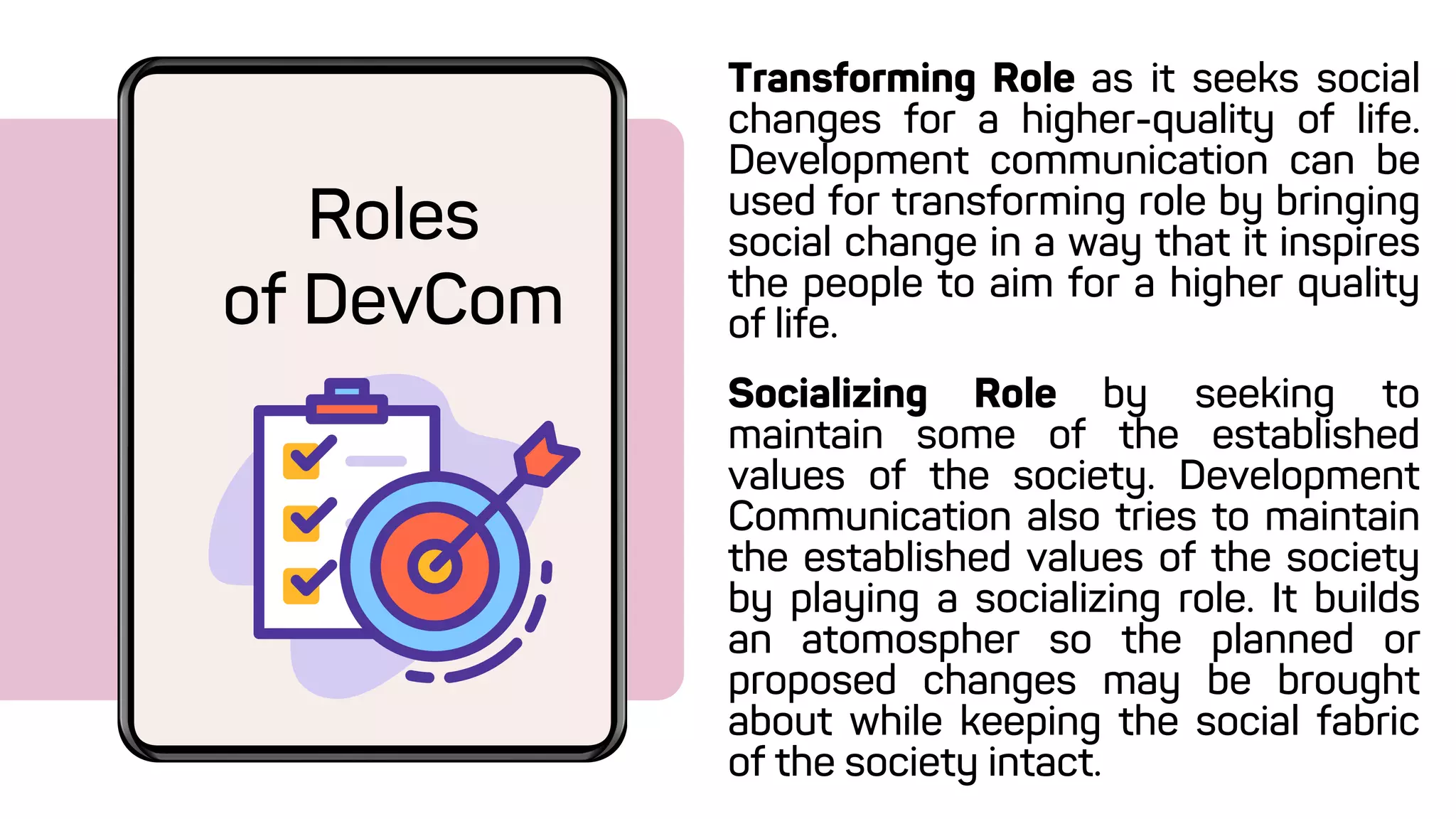 Transforming Role as it seeks social
changes for a higher-quality of life.
Development communication can be
used for transforming role by bringing
social change in a way that it inspires
the people to aim for a higher quality
of life.
Roles
of DevCom
Socializing Role by seeking to
maintain some of the established
values of the society. Development
Communication also tries to maintain
the established values of the society
by playing a socializing role. It builds
an atomospher so the planned or
proposed changes may be brought
about while keeping the social fabric
of the society intact.
 