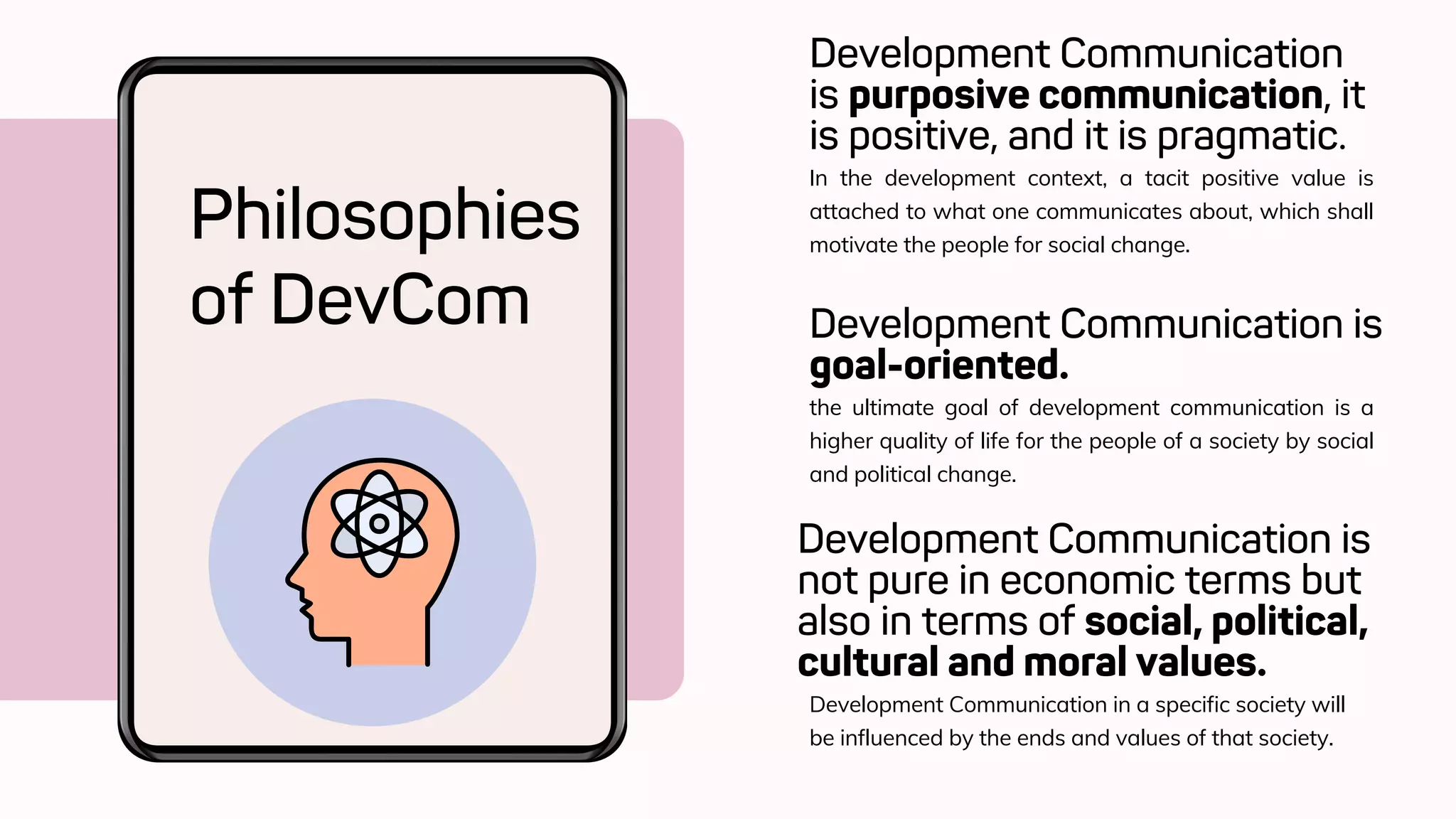 Development Communication
is purposive communication, it
is positive, and it is pragmatic.
Philosophies
of DevCom
In the development context, a tacit positive value is
attached to what one communicates about, which shall
motivate the people for social change.
Development Communication is
goal-oriented.
the ultimate goal of development communication is a
higher quality of life for the people of a society by social
and political change.
Development Communication is
not pure in economic terms but
also in terms of social, political,
cultural and moral values.
Development Communication in a specific society will
be influenced by the ends and values of that society.
 
