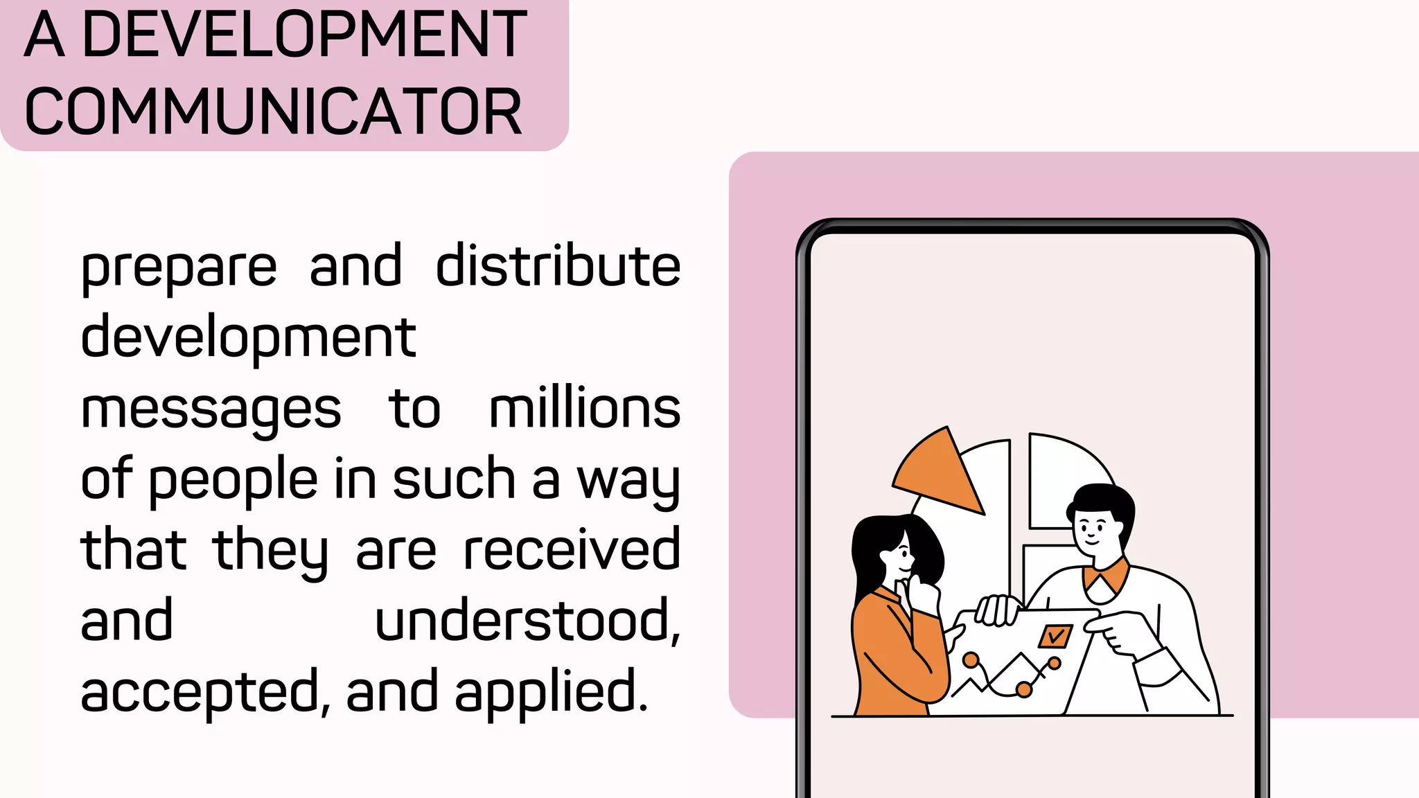 A DEVELOPMENT
COMMUNICATOR
prepare and distribute
development
messages to millions
of people in such a way
that they are received
and understood,
accepted, and applied.
 