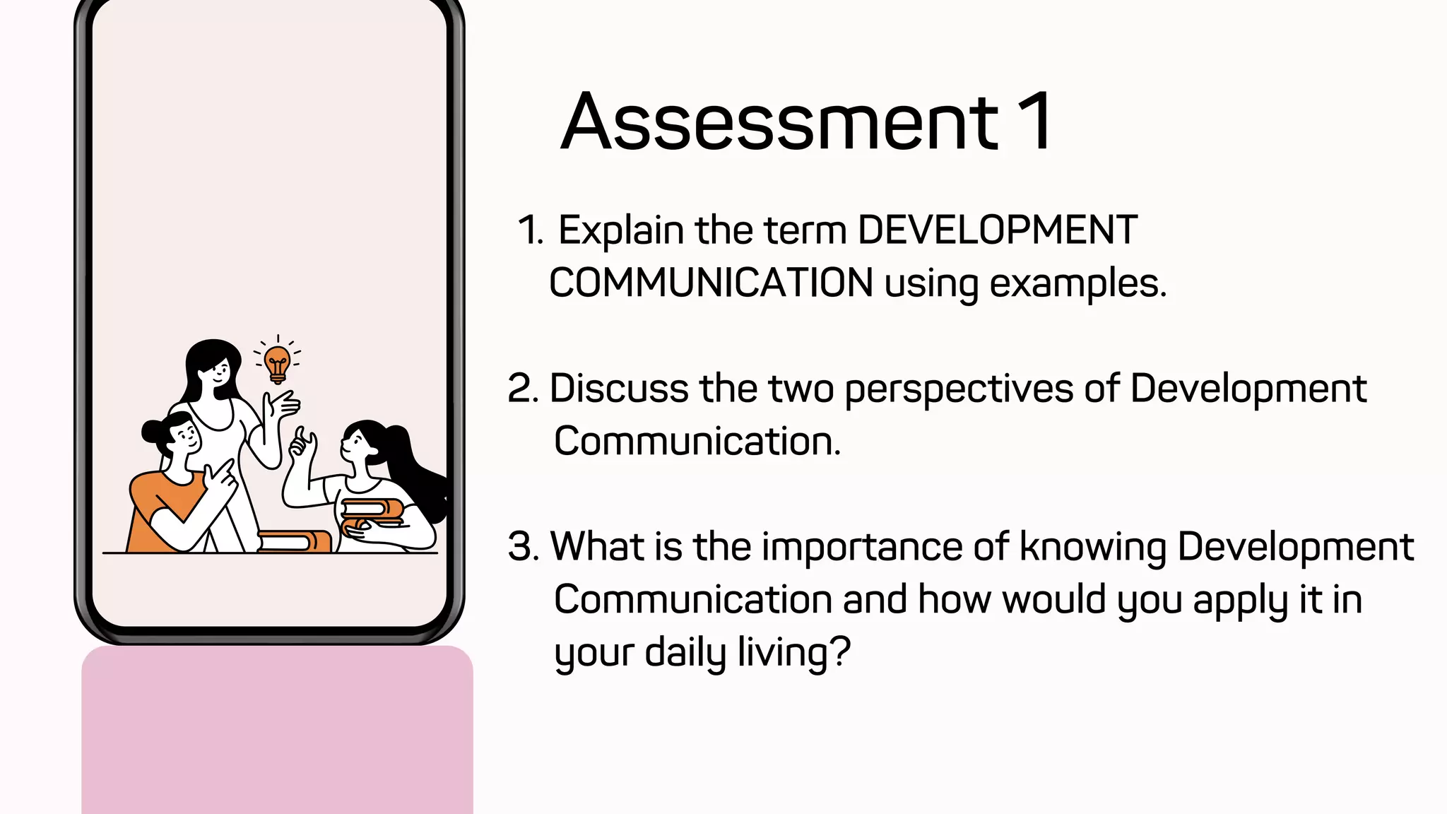 Explain the term DEVELOPMENT
COMMUNICATION using examples.
1.
2. Discuss the two perspectives of Development
Communication.
3. What is the importance of knowing Development
Communication and how would you apply it in
your daily living?
Assessment 1
 