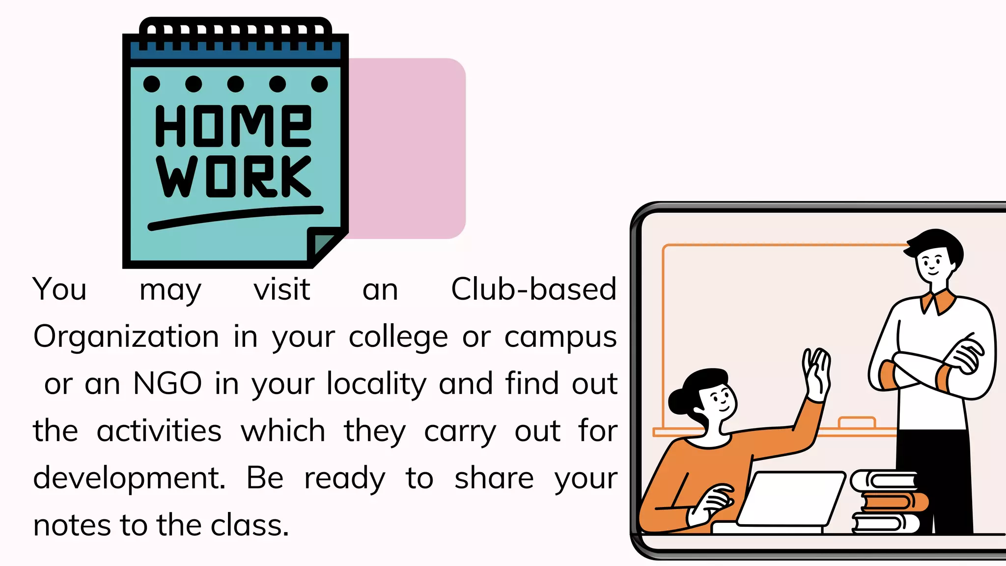You may visit an Club-based
Organization in your college or campus
or an NGO in your locality and find out
the activities which they carry out for
development. Be ready to share your
notes to the class.
 