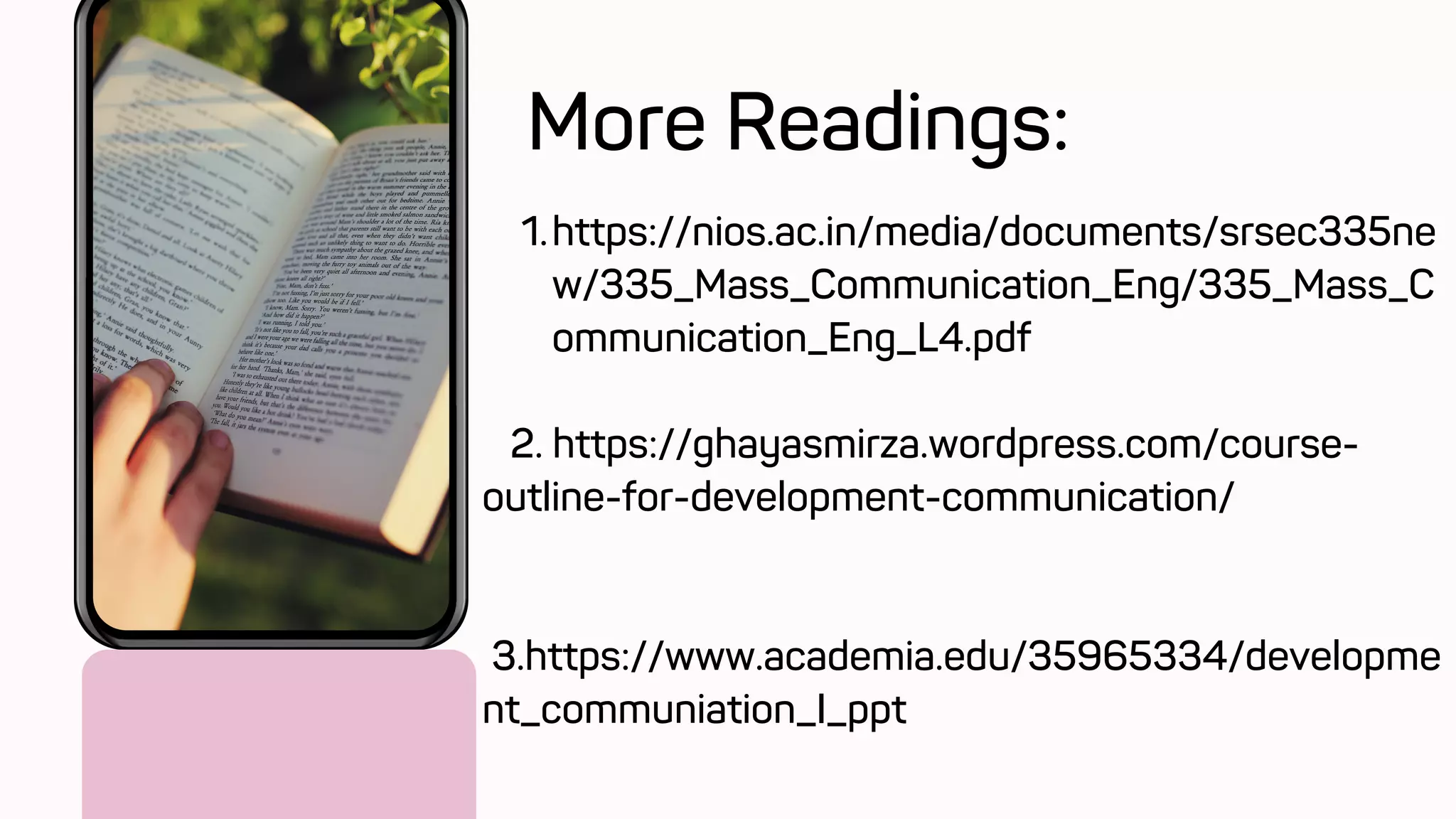 https://nios.ac.in/media/documents/srsec335ne
w/335_Mass_Communication_Eng/335_Mass_C
ommunication_Eng_L4.pdf
1.
2. https://ghayasmirza.wordpress.com/course-
outline-for-development-communication/
3.https://www.academia.edu/35965334/developme
nt_communiation_I_ppt
More Readings:
 