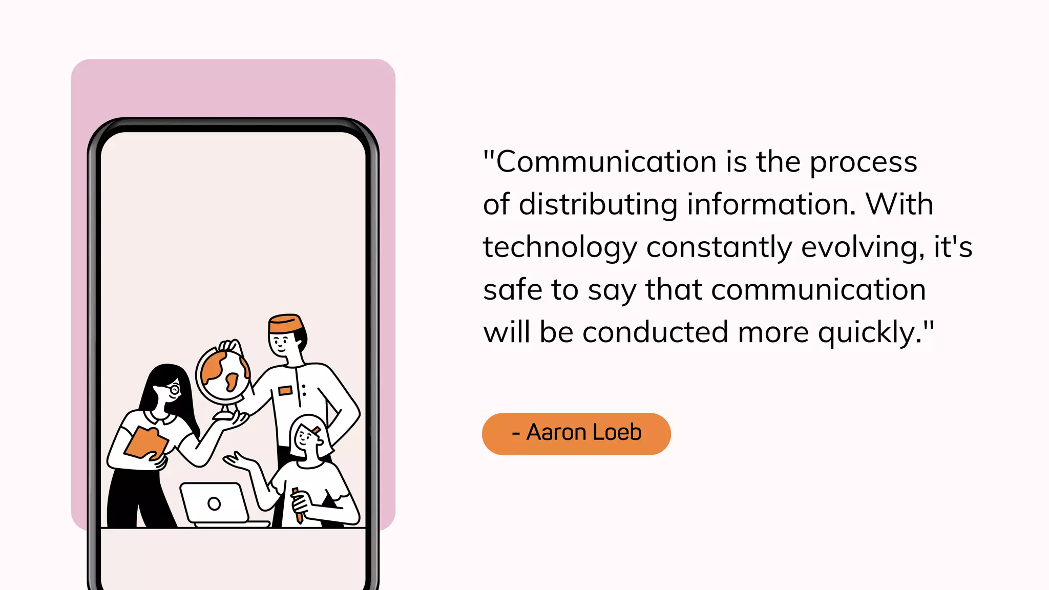 "Communication is the process
of distributing information. With
technology constantly evolving, it's
safe to say that communication
will be conducted more quickly."
- Aaron Loeb
 