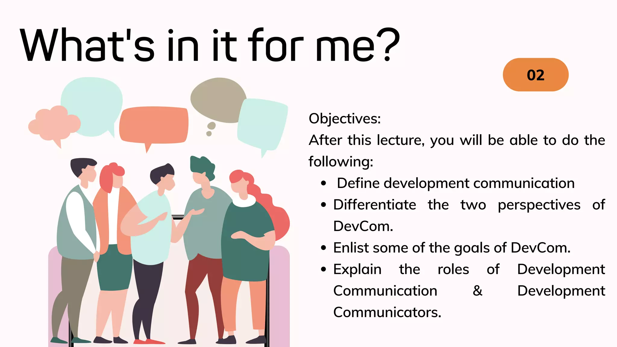 What's in it for me? 02
Define development communication
Differentiate the two perspectives of
DevCom.
Enlist some of the goals of DevCom.
Explain the roles of Development
Communication & Development
Communicators.
Objectives:
After this lecture, you will be able to do the
following:
 