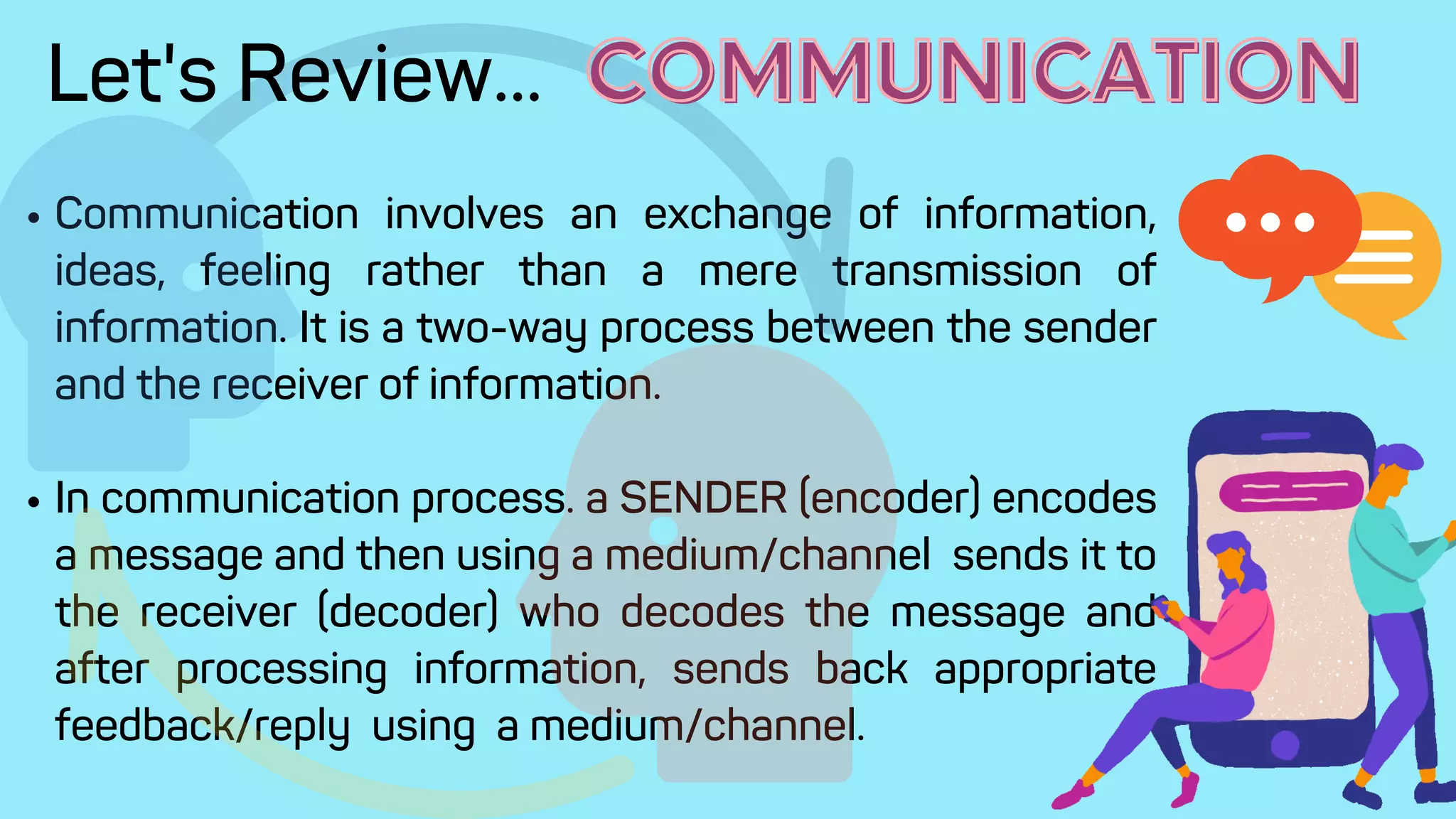 Communication involves an exchange of information,
ideas, feeling rather than a mere transmission of
information. It is a two-way process between the sender
and the receiver of information.
In communication process. a SENDER (encoder) encodes
a message and then using a medium/channel sends it to
the receiver (decoder) who decodes the message and
after processing information, sends back appropriate
feedback/reply using a medium/channel.
Let's Review... COMMUNICATION
COMMUNICATION
 