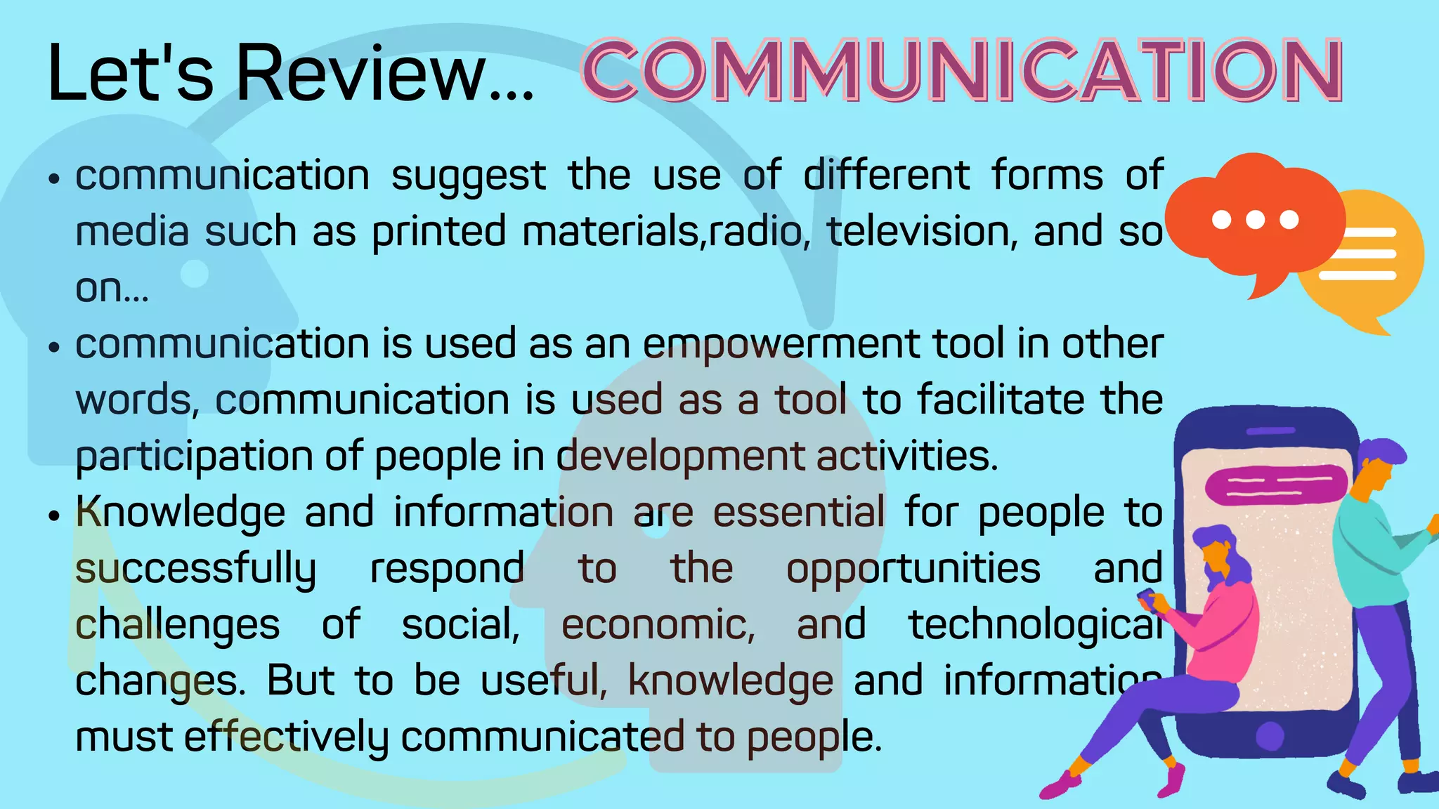 communication suggest the use of different forms of
media such as printed materials,radio, television, and so
on...
communication is used as an empowerment tool in other
words, communication is used as a tool to facilitate the
participation of people in development activities.
Knowledge and information are essential for people to
successfully respond to the opportunities and
challenges of social, economic, and technological
changes. But to be useful, knowledge and information
must effectively communicated to people.
Let's Review... COMMUNICATION
COMMUNICATION
 