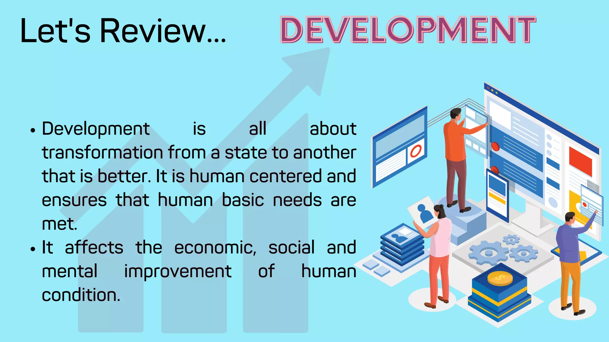 Development is all about
transformation from a state to another
that is better. It is human centered and
ensures that human basic needs are
met.
It affects the economic, social and
mental improvement of human
condition.
Let's Review... DEVELOPMENT
DEVELOPMENT
 