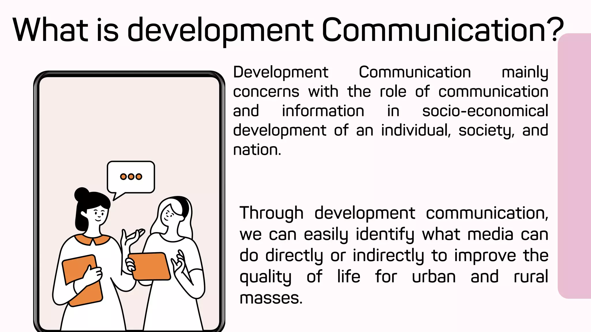 Development Communication mainly
concerns with the role of communication
and information in socio-economical
development of an individual, society, and
nation.
What is development Communication?
Through development communication,
we can easily identify what media can
do directly or indirectly to improve the
quality of life for urban and rural
masses.
 