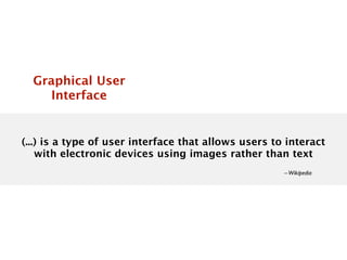 Graphical User
     Interface


(...) is a type of user interface that allows users to interact
    with electronic devices using images rather than text
                                                      – Wikipedia
 
