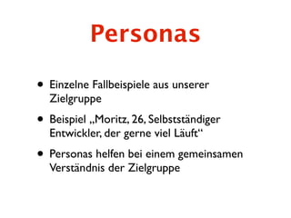 Personas

• Einzelne Fallbeispiele aus unserer
  Zielgruppe
• Beispiel „Moritz, 26, Selbstständiger
  Entwickler, der gerne viel Läuft“
• Personas helfen bei einem gemeinsamen
  Verständnis der Zielgruppe
 