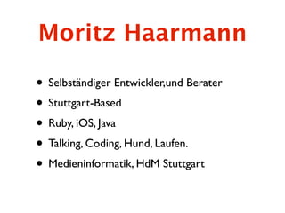Moritz Haarmann

• Selbständiger Entwickler,und Berater
• Stuttgart-Based
• Ruby, iOS, Java
• Talking, Coding, Hund, Laufen.
• Medieninformatik, HdM Stuttgart
 