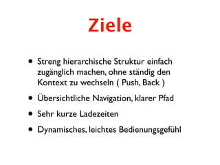 Ziele
• Streng hierarchische Struktur einfach
  zugänglich machen, ohne ständig den
  Kontext zu wechseln ( Push, Back )
• Übersichtliche Navigation, klarer Pfad
• Sehr kurze Ladezeiten
• Dynamisches, leichtes Bedienungsgefühl
 