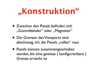 „Konstruktion“
• Zwischen den Panels beﬁnden sich
  „Gummibänder“ oder „Magneten“
• Die Grenzen des Viewports sind
  abschüssig, d.h. die Panels „rollen“ raus
• Panels können zusammengeschoben
  werden, bis eine gewisse ( konﬁgurierbare )
  Grenze erreicht ist
 