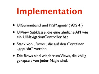 Implementation
• UIGummiband und NSMagnet? ( iOS 4 )
• UIView Subklasse, die eine ähnliche API wie
  ein UINavigationController hat
• Stack von „Rows“, die auf den Container
  „gepusht“ werden.
• Die Rows sind wiederrum Views, die völlig
  gekapselt von jeder Magie sind.
 
