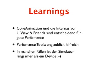 Learnings

• CoreAnimation und die Internas von
  UIView & Friends sind entscheidend für
  gute Perfomance
• Perfomance Tools: unglaublich hilfreich
• In manchen Fällen ist der Simulator
  langsamer als ein Device :-)
 