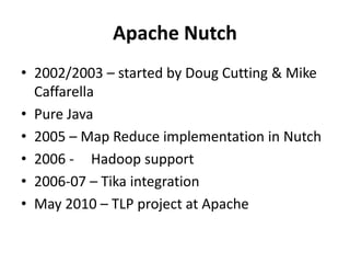 Apache Nutch 
• 2002/2003 – started by Doug Cutting & Mike 
Caffarella 
• Pure Java 
• 2005 – Map Reduce implementation in Nutch 
• 2006 - Hadoop support 
• 2006-07 – Tika integration 
• May 2010 – TLP project at Apache 
 