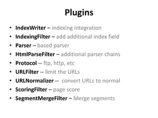 Plugins 
• IndexWriter – indexing integration 
• IndexingFilter – add additional index field 
• Parser – based parser 
• HtmlParseFilter – additional parser chains 
• Protocol -- ftp, http, etc 
• URLFilter -- limit the URLs 
• URLNormalizer -- convert URLs to normal 
• ScoringFilter – page score 
• SegmentMergeFilter – Merge segments 
 