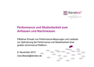 Performance und Skalierbarkeit zum
Anfassen und Nachmessen
Effektiver Einsatz von Performance-Messungen und Lasttests
zur Optimierung der Performance und Skalierbarkeit einer
großen eCommerce Plattform
8. November 2013
Uwe.Bessle@iteratec.de

 