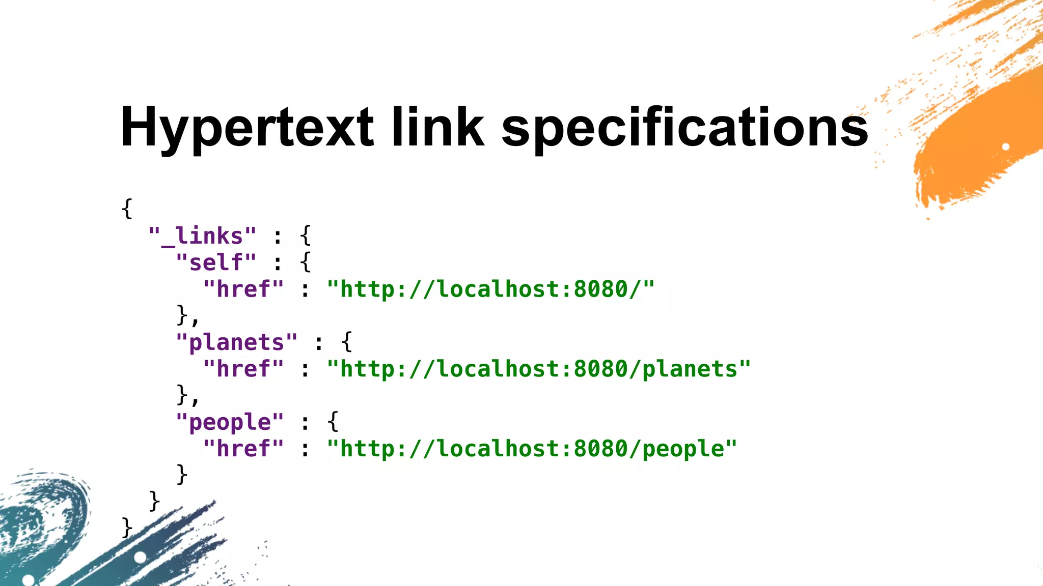 Hypertext link specifications
{
"_links" : {
"self" : {
"href" : "http://localhost:8080/"
},
"planets" : {
"href" : "http://localhost:8080/planets"
},
"people" : {
"href" : "http://localhost:8080/people"
}
}
}
 