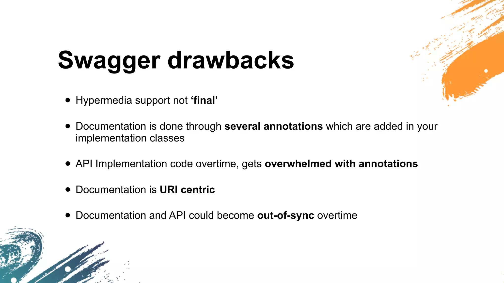 Swagger drawbacks
• Hypermedia support not ‘final’
• Documentation is done through several annotations which are added in your
implementation classes
• API Implementation code overtime, gets overwhelmed with annotations
• Documentation is URI centric
• Documentation and API could become out-of-sync overtime
 