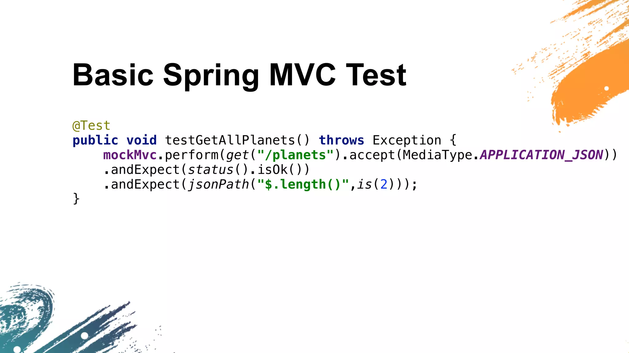 Basic Spring MVC Test
@Test
public void testGetAllPlanets() throws Exception {
mockMvc.perform(get("/planets").accept(MediaType.APPLICATION_JSON))
.andExpect(status().isOk())
.andExpect(jsonPath("$.length()",is(2)));
}
 