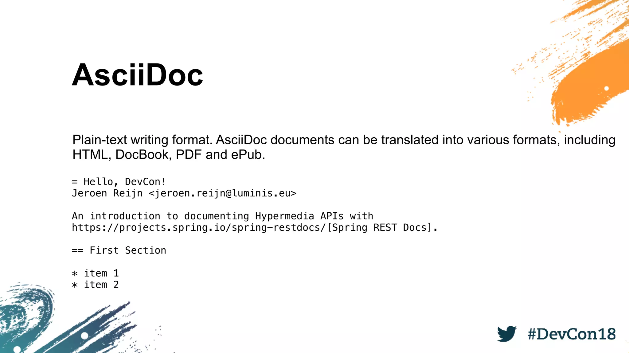 AsciiDoc
Plain-text writing format. AsciiDoc documents can be translated into various formats, including
HTML, DocBook, PDF and ePub.
= Hello, DevCon!
Jeroen Reijn <jeroen.reijn@luminis.eu>
An introduction to documenting Hypermedia APIs with
https://projects.spring.io/spring-restdocs/[Spring REST Docs].
== First Section
* item 1
* item 2
 