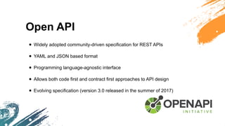 Open API
• Widely adopted community-driven specification for REST APIs
• YAML and JSON based format
• Programming language-agnostic interface
• Allows both code first and contract first approaches to API design
• Evolving specification (version 3.0 released in the summer of 2017)
 