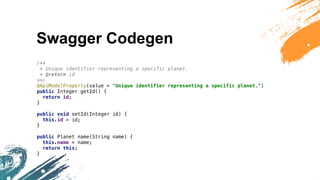 Swagger Codegen
/**
* Unique identifier representing a specific planet.
* @return id
**/
@ApiModelProperty(value = "Unique identifier representing a specific planet.")
public Integer getId() {
return id;
}
public void setId(Integer id) {
this.id = id;
}
public Planet name(String name) {
this.name = name;
return this;
}
 