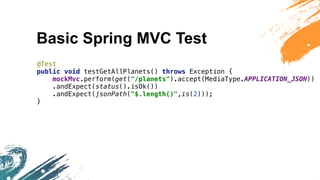 Basic Spring MVC Test
@Test
public void testGetAllPlanets() throws Exception {
mockMvc.perform(get("/planets").accept(MediaType.APPLICATION_JSON))
.andExpect(status().isOk())
.andExpect(jsonPath("$.length()",is(2)));
}
 