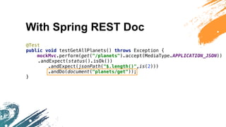 With Spring REST Doc
@Test
public void testGetAllPlanets() throws Exception {
mockMvc.perform(get("/planets").accept(MediaType.APPLICATION_JSON))
.andExpect(status().isOk())
.andExpect(jsonPath("$.length()",is(2)))
.andDo(document("planets/get"));
}
 