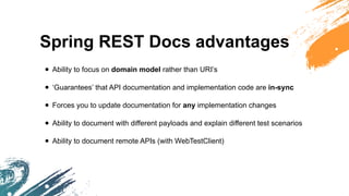 Spring REST Docs advantages
• Ability to focus on domain model rather than URI’s
• ‘Guarantees’ that API documentation and implementation code are in-sync
• Forces you to update documentation for any implementation changes
• Ability to document with different payloads and explain different test scenarios
• Ability to document remote APIs (with WebTestClient)
 
