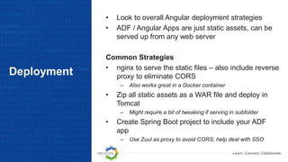 Learn. Connect. Collaborate.
Deployment
• Look to overall Angular deployment strategies
• ADF / Angular Apps are just static assets, can be
served up from any web server
Common Strategies
• nginx to serve the static files – also include reverse
proxy to eliminate CORS
– Also works great in a Docker container
• Zip all static assets as a WAR file and deploy in
Tomcat
– Might require a bit of tweaking if serving in subfolder
• Create Spring Boot project to include your ADF
app
– Use Zuul as proxy to avoid CORS, help deal with SSO
 