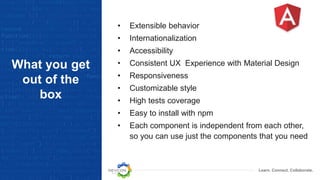 Learn. Connect. Collaborate.
What you get
out of the
box
• Extensible behavior
• Internationalization
• Accessibility
• Consistent UX Experience with Material Design
• Responsiveness
• Customizable style
• High tests coverage
• Easy to install with npm
• Each component is independent from each other,
so you can use just the components that you need
 