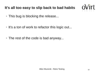 It’s all too easy to slip back to bad habits
●

This bug is blocking the release...

●

It’s a ton of work to refactor this logic out...

●

The rest of the code is bad anyway...

Allon Mureinik - Retro Testing

18

 