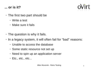 ... or is it?
●

The first two part should be
●

Write a test

●

Make sure it fails

●

The question is why it fails.

●

In a legacy system, it will often fail for “bad” reasons:
●

Unable to access the database

●

Some static resource not set up

●

Need to spin up an application server

●

Etc., etc., etc...
Allon Mureinik - Retro Testing

3

 