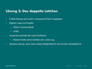 Lösung 2: Das doppelte Lottchen

•    E-Mail-Adresse wird nicht in transparent-Flash eingegeben
•    Eigener Layer zur Eingabe

      •  Flash in window-Mode

      •  HTML
•    Javascript wechselt die Layer-Positionen

      •  Müssen beide schon sichtbar sein, sonst Lag.

•    Saubere Lösung, wenn keine andere Möglichkeit für den Kunden akzeptabel ist




                                                                 Seite 11   Dezember 7, 2011
 