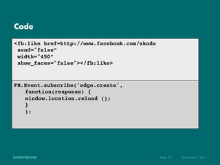 Code

<fb:like href=http://www.facebook.com/skoda!
  send="false”!
  width="450”!
  show_faces="false"></fb:like>!
!
!
FB.Event.subscribe('edge.create',
                                ! !!
  !function(response) { !!
  !window.location.reload ();   !!
  !} !!
  !); !!
!
!




                                               Seite 19   Dezember 7, 2011
 