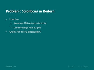 Problem: Scrollbars in Reitern

•    Ursachen:
      •  Javascript SDK resized nicht richtig.

      •  Content wenige Pixel zu groß

•    Check: Per HTTPS eingebunden?




                                                 Seite 25   Dezember 7, 2011
 