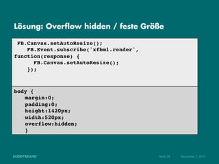 Lösung: Overflow hidden / feste Größe

  FB.Canvas.setAutoResize();!
     FB.Event.subscribe('xfbml.render',
function(response) {!
       FB.Canvas.setAutoResize();!
     });!
!
!
body {!
  !margin:0;!
  !padding:0; !
  !height:1420px;!
  !width:520px;!
  !overflow:hidden;!
  !}!



                                          Seite 26   Dezember 7, 2011
 