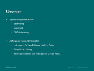 Lösungen

•    Eigenständiges Back-End
      •  Scaffolding

      •  Universell

      •  CMS-Anbindung



•    Abfrage auf Page-Administrator

      •  Links zum Löschen/Editieren direkt in Reiter

      •  Einheitliche Lösung

      •  Kein eigenes Back-End mit eigenem Design nötig




                                                          Seite 29   Dezember 7, 2011
 
