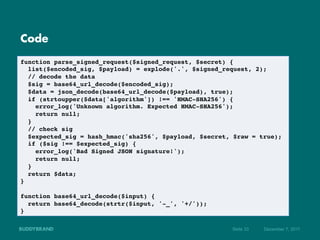 Code

function parse_signed_request($signed_request, $secret) {!
   list($encoded_sig, $payload) = explode('.', $signed_request, 2); !
   // decode the data!
   $sig = base64_url_decode($encoded_sig);!
   $data = json_decode(base64_url_decode($payload), true);!
   if (strtoupper($data['algorithm']) !== 'HMAC-SHA256') {!
      error_log('Unknown algorithm. Expected HMAC-SHA256');!
      return null;!
   }!
   // check sig!
   $expected_sig = hash_hmac('sha256', $payload, $secret, $raw = true);!
   if ($sig !== $expected_sig) {!
      error_log('Bad Signed JSON signature!');!
      return null;!
   }!
   return $data;!
}!
!
function base64_url_decode($input) {!
   return base64_decode(strtr($input, '-_', '+/'));!
}!

                                                         Seite 33   Dezember 7, 2011
 