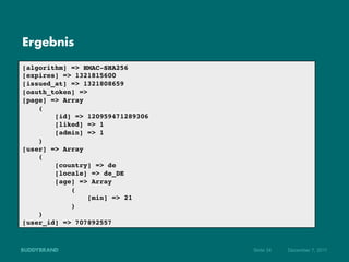 Ergebnis

[algorithm] => HMAC-SHA256!
[expires] => 1321815600!
[issued_at] => 1321808659!
[oauth_token] => !
[page] => Array!
    (!
        [id] => 120959471289306!
        [liked] => 1!
        [admin] => 1!
    )!
[user] => Array!
    (!
        [country] => de!
        [locale] => de_DE!
        [age] => Array!
            (!
                 [min] => 21!
            )!
    )!
[user_id] => 707892557!



                                   Seite 34   Dezember 7, 2011
 