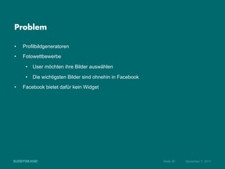 Problem

•    Profilbildgeneratoren
•    Fotowettbewerbe

      •  User möchten ihre Bilder auswählen

      •  Die wichtigsten Bilder sind ohnehin in Facebook
•    Facebook bietet dafür kein Widget




                                                           Seite 36   Dezember 7, 2011
 