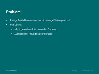 Problem

•    Riesige Batch-Requests werden nicht ausgeführt wegen Limit
•    Use-Cases:

      •  Alle je geposteten Links von allen Freunden

      •  Auslesen aller Freunde seiner Freunde




                                                                  Seite 39   Dezember 7, 2011
 