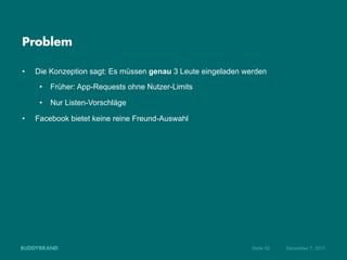 Problem

•    Die Konzeption sagt: Es müssen genau 3 Leute eingeladen werden
      •  Früher: App-Requests ohne Nutzer-Limits

      •  Nur Listen-Vorschläge

•    Facebook bietet keine reine Freund-Auswahl




                                                               Seite 42   Dezember 7, 2011
 