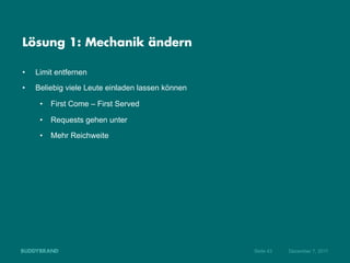 Lösung 1: Mechanik ändern

•    Limit entfernen
•    Beliebig viele Leute einladen lassen können

      •  First Come – First Served

      •  Requests gehen unter
      •  Mehr Reichweite




                                                   Seite 43   Dezember 7, 2011
 