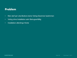 Problem

•    Man darf per Like-Buttons keine Voting-Gewinner bestimmen
•    Voting ohne Installation sehr Betrugsanfällig

•    Installation allerdings Hürde




                                                                 Seite 48   Dezember 7, 2011
 