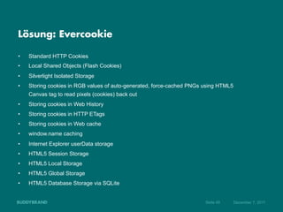 Lösung: Evercookie

•    Standard HTTP Cookies
•    Local Shared Objects (Flash Cookies)
•    Silverlight Isolated Storage
•    Storing cookies in RGB values of auto-generated, force-cached PNGs using HTML5
     Canvas tag to read pixels (cookies) back out
•    Storing cookies in Web History
•    Storing cookies in HTTP ETags
•    Storing cookies in Web cache
•    window.name caching
•    Internet Explorer userData storage
•    HTML5 Session Storage
•    HTML5 Local Storage
•    HTML5 Global Storage
•    HTML5 Database Storage via SQLite


                                                                        Seite 49      Dezember 7, 2011
 