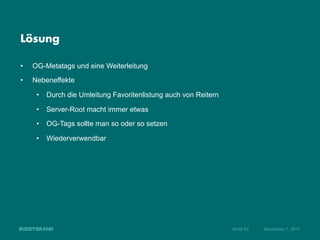 Lösung

•    OG-Metatags und eine Weiterleitung
•    Nebeneffekte

      •  Durch die Umleitung Favoritenlistung auch von Reitern

      •  Server-Root macht immer etwas
      •  OG-Tags sollte man so oder so setzen

      •  Wiederverwendbar




                                                                 Seite 53   Dezember 7, 2011
 